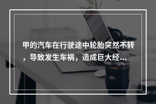 甲的汽车在行驶途中轮胎突然不转，导致发生车祸，造成巨大经济损