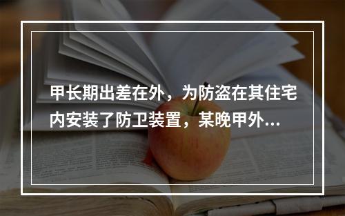 甲长期出差在外，为防盗在其住宅内安装了防卫装置，某晚甲外出时