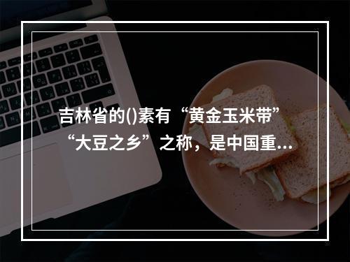 吉林省的()素有“黄金玉米带”“大豆之乡”之称，是中国重要的