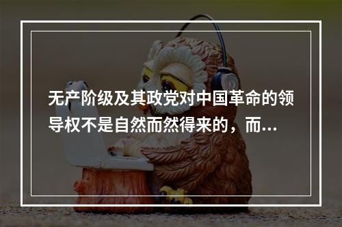 无产阶级及其政党对中国革命的领导权不是自然而然得来的，而是在