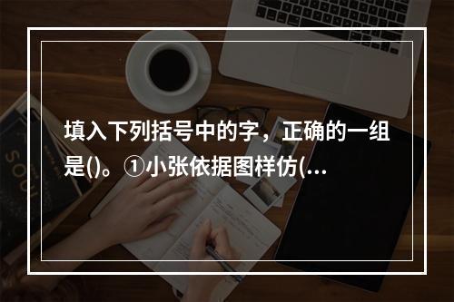 填入下列括号中的字，正确的一组是()。①小张依据图样仿()了