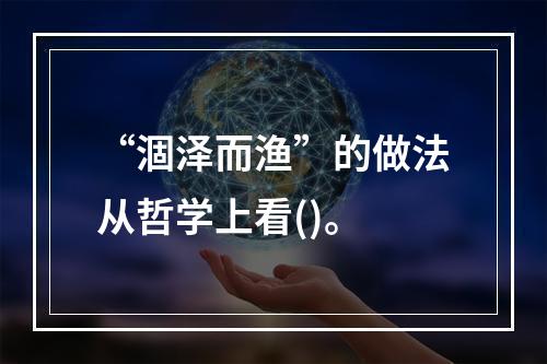 “涸泽而渔”的做法从哲学上看()。