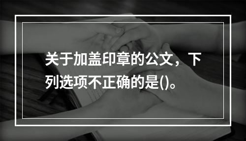 关于加盖印章的公文，下列选项不正确的是()。