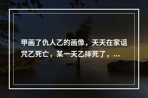 甲画了仇人乙的画像，天天在家诅咒乙死亡，某一天乙摔死了，则甲