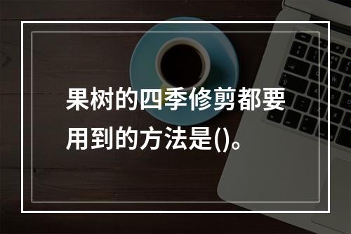 果树的四季修剪都要用到的方法是()。