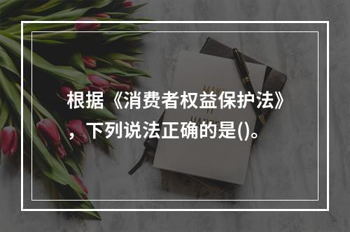 根据《消费者权益保护法》，下列说法正确的是()。