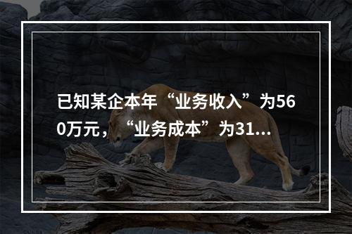 已知某企本年“业务收入”为560万元，“业务成本”为310万