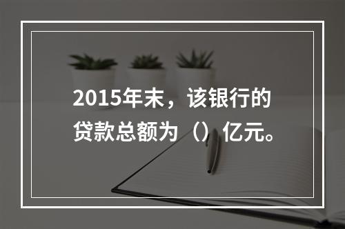 2015年末，该银行的贷款总额为（）亿元。