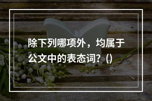 除下列哪项外，均属于公文中的表态词？()