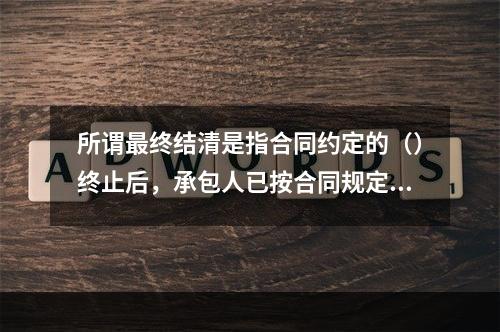 所谓最终结清是指合同约定的（）终止后，承包人已按合同规定完