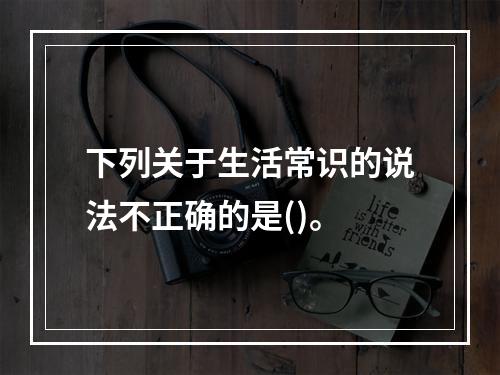 下列关于生活常识的说法不正确的是()。