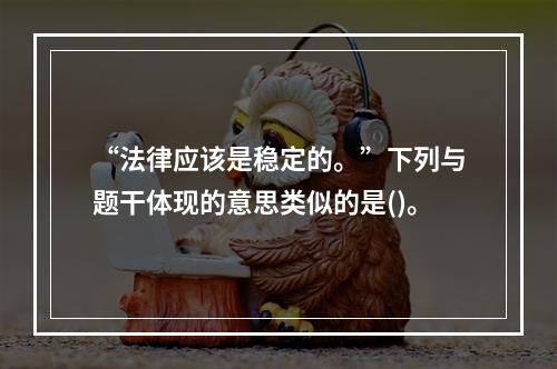 “法律应该是稳定的。”下列与题干体现的意思类似的是()。