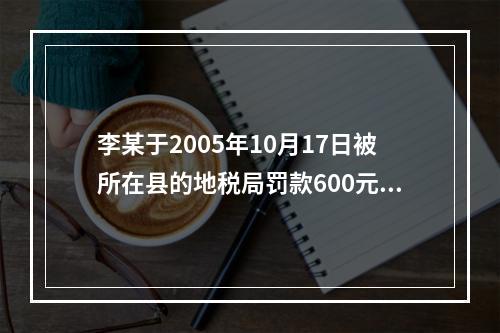 李某于2005年10月17日被所在县的地税局罚款600元，王