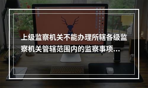 上级监察机关不能办理所辖各级监察机关管辖范围内的监察事项。(