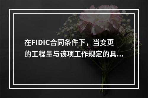 在FIDIC合同条件下，当变更的工程量与该项工作规定的具体费