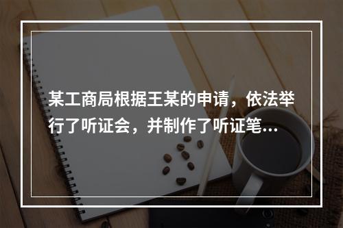 某工商局根据王某的申请，依法举行了听证会，并制作了听证笔录。