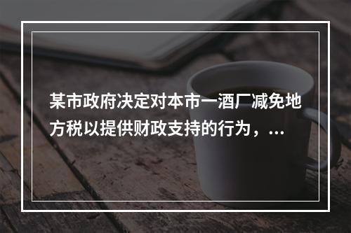 某市政府决定对本市一酒厂减免地方税以提供财政支持的行为，违反