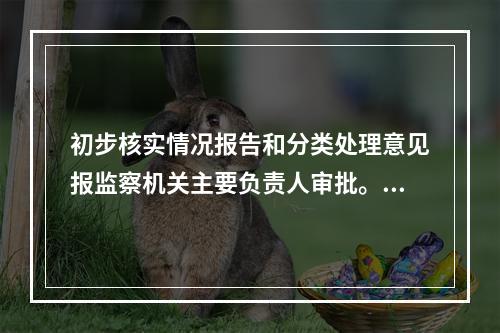 初步核实情况报告和分类处理意见报监察机关主要负责人审批。()