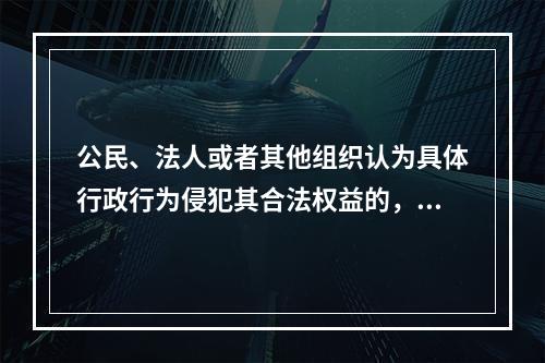 公民、法人或者其他组织认为具体行政行为侵犯其合法权益的，可以