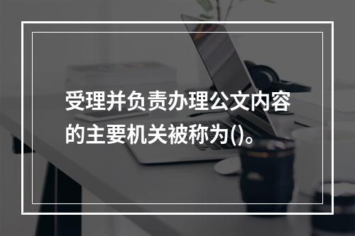 受理并负责办理公文内容的主要机关被称为()。