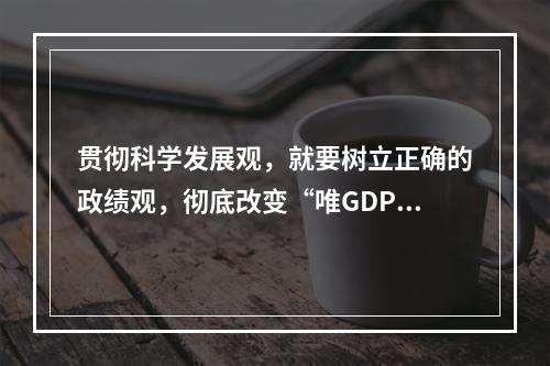 贯彻科学发展观，就要树立正确的政绩观，彻底改变“唯GDP论英