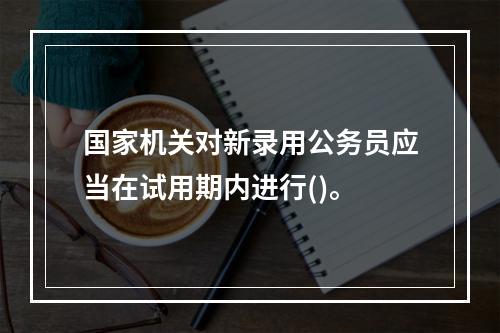 国家机关对新录用公务员应当在试用期内进行()。