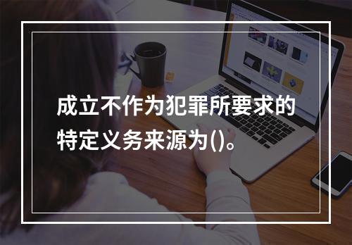 成立不作为犯罪所要求的特定义务来源为()。