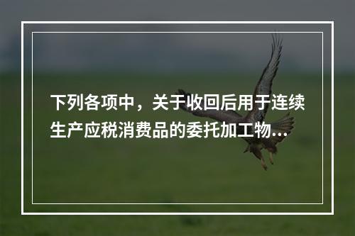 下列各项中，关于收回后用于连续生产应税消费品的委托加工物资