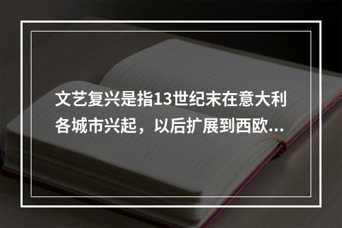 文艺复兴是指13世纪末在意大利各城市兴起，以后扩展到西欧各国