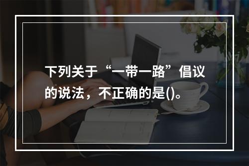 下列关于“一带一路”倡议的说法，不正确的是()。