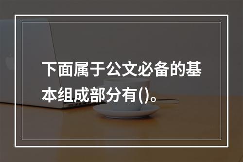 下面属于公文必备的基本组成部分有()。