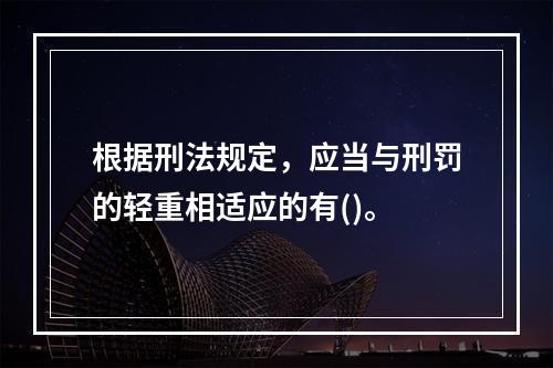 根据刑法规定，应当与刑罚的轻重相适应的有()。