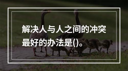 解决人与人之间的冲突最好的办法是()。