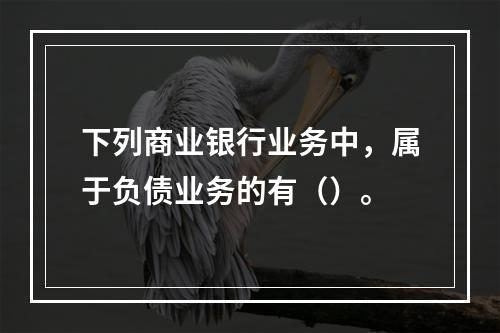 下列商业银行业务中，属于负债业务的有（）。