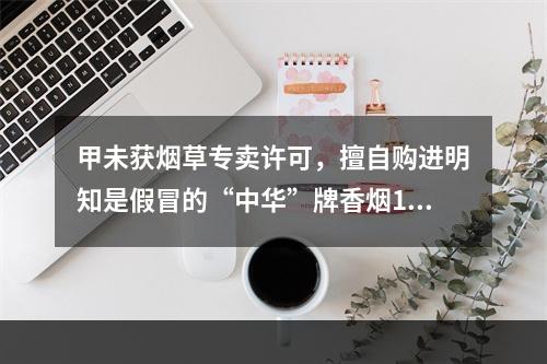 甲未获烟草专卖许可，擅自购进明知是假冒的“中华”牌香烟100