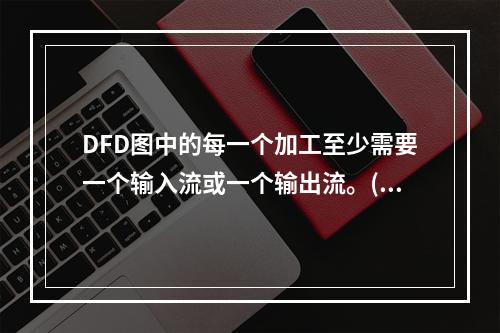 DFD图中的每一个加工至少需要一个输入流或一个输出流。()