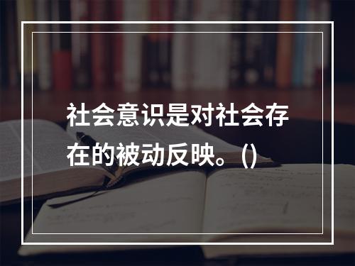 社会意识是对社会存在的被动反映。()