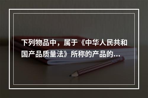 下列物品中，属于《中华人民共和国产品质量法》所称的产品的有（