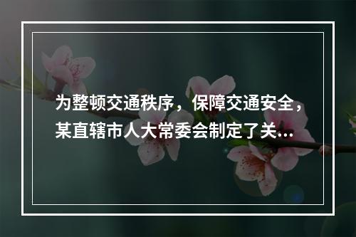 为整顿交通秩序，保障交通安全，某直辖市人大常委会制定了关于该