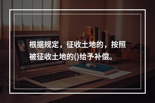 根据规定，征收土地的，按照被征收土地的()给予补偿。