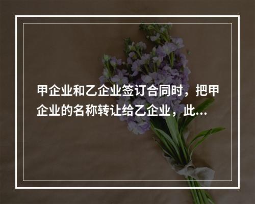 甲企业和乙企业签订合同时，把甲企业的名称转让给乙企业，此合同