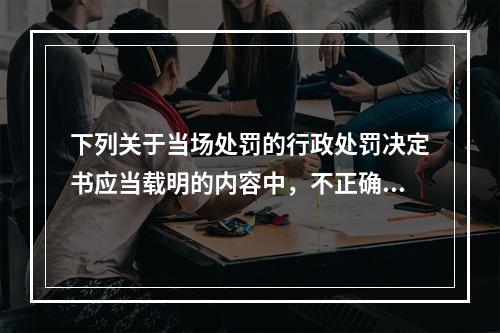 下列关于当场处罚的行政处罚决定书应当载明的内容中，不正确的是