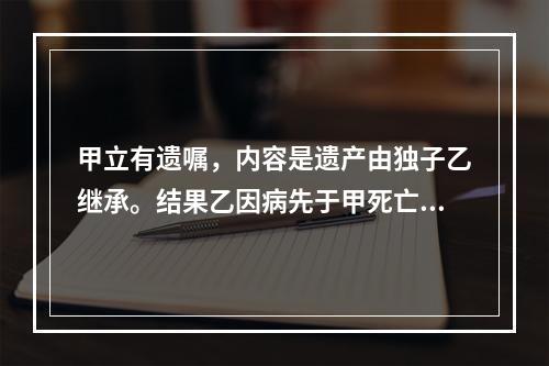 甲立有遗嘱，内容是遗产由独子乙继承。结果乙因病先于甲死亡。甲