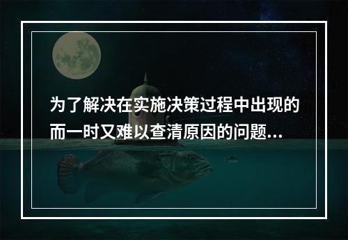 为了解决在实施决策过程中出现的而一时又难以查清原因的问题的决