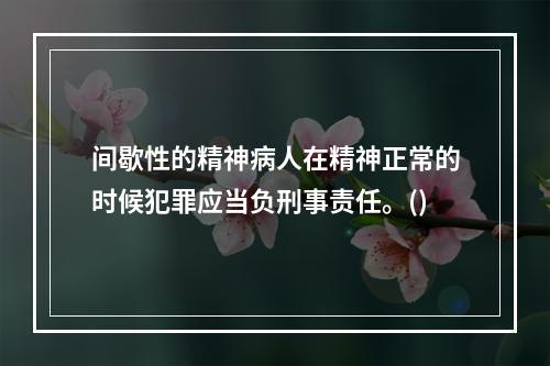 间歇性的精神病人在精神正常的时候犯罪应当负刑事责任。()