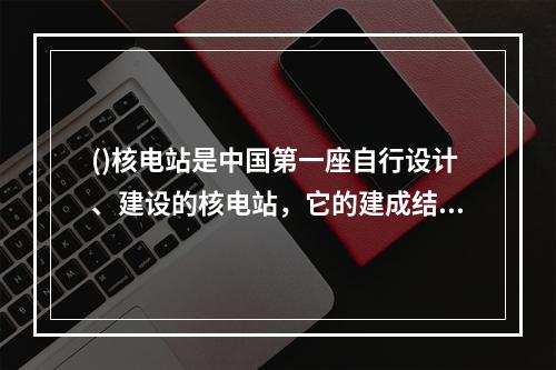 ()核电站是中国第一座自行设计、建设的核电站，它的建成结束了