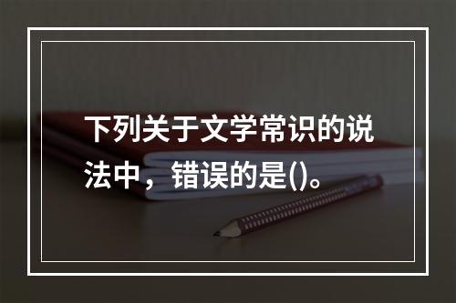 下列关于文学常识的说法中，错误的是()。