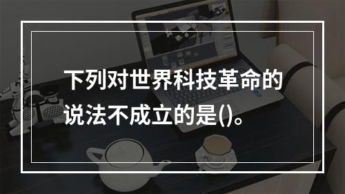 下列对世界科技革命的说法不成立的是()。