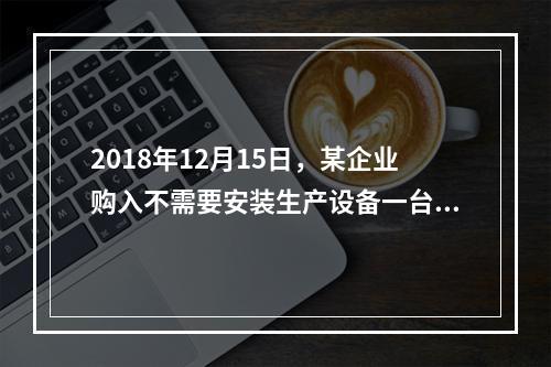 2018年12月15日，某企业购入不需要安装生产设备一台，原