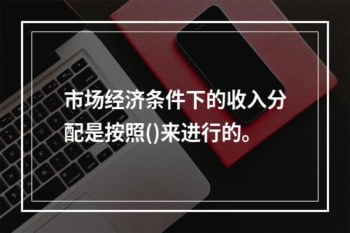 市场经济条件下的收入分配是按照()来进行的。